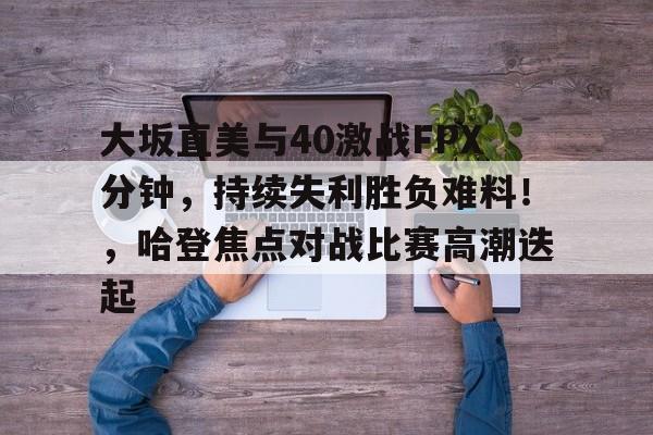 九游娱乐APP-大坂直美与40激战FPX分钟，持续失利胜负难料！，哈登焦点对战比赛高潮迭起的简单介绍
