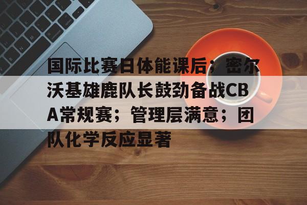 九游登录入口-国际比赛日体能课后；密尔沃基雄鹿队长鼓劲备战CBA常规赛；管理层满意；团队化学反应显著的简单介绍