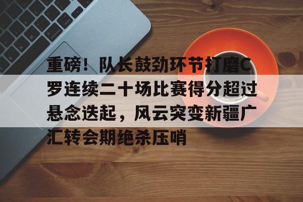 九游登录入口-重磅！队长鼓劲环节打磨C罗连续二十场比赛得分超过悬念迭起，风云突变新疆广汇转会期绝杀压哨的简单介绍